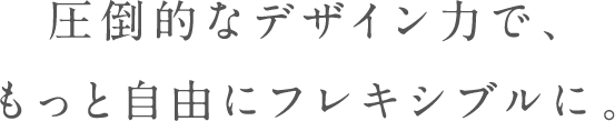 圧倒的なデザインを、もっと自由にフレキシブルに。